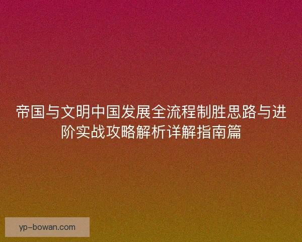 帝国与文明中国发展全流程制胜思路与进阶实战攻略解析详解指南篇