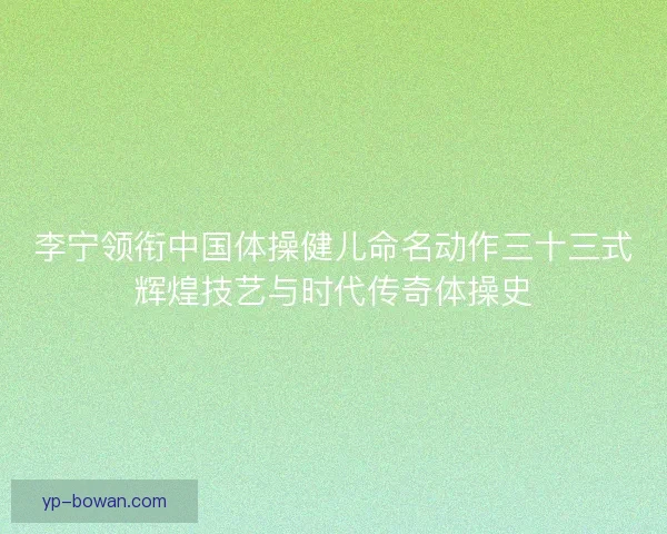 李宁领衔中国体操健儿命名动作三十三式辉煌技艺与时代传奇体操史