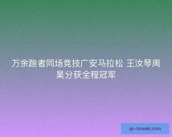 万余跑者同场竞技广安马拉松 王汝琴周昊分获全程冠军